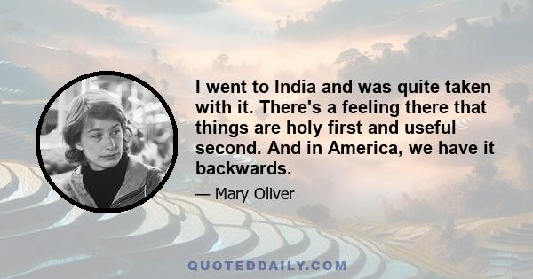 I went to India and was quite taken with it. There's a feeling there that things are holy first and useful second. And in America, we have it backwards.