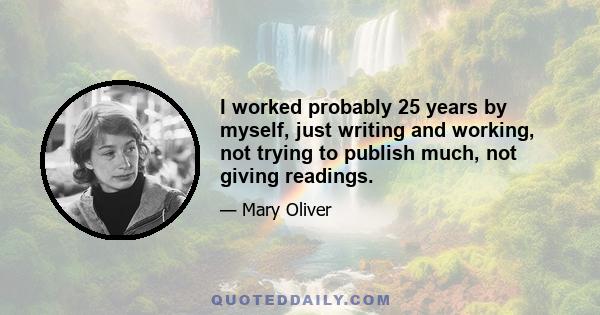 I worked probably 25 years by myself, just writing and working, not trying to publish much, not giving readings.