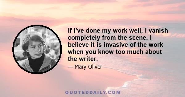 If I've done my work well, I vanish completely from the scene. I believe it is invasive of the work when you know too much about the writer.