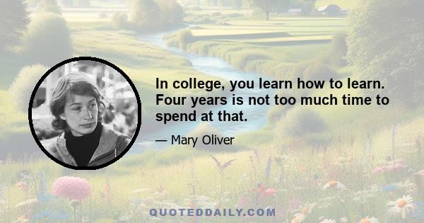 In college, you learn how to learn. Four years is not too much time to spend at that.