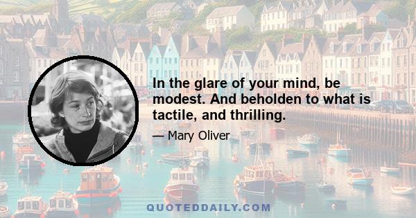 In the glare of your mind, be modest. And beholden to what is tactile, and thrilling.