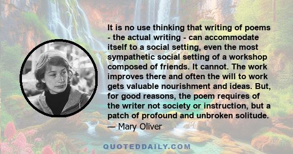 It is no use thinking that writing of poems - the actual writing - can accommodate itself to a social setting, even the most sympathetic social setting of a workshop composed of friends. It cannot. The work improves