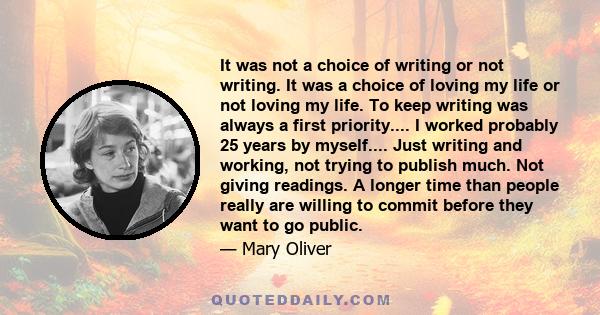 It was not a choice of writing or not writing. It was a choice of loving my life or not loving my life. To keep writing was always a first priority.... I worked probably 25 years by myself.... Just writing and working,