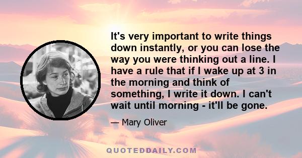 It's very important to write things down instantly, or you can lose the way you were thinking out a line. I have a rule that if I wake up at 3 in the morning and think of something, I write it down. I can't wait until