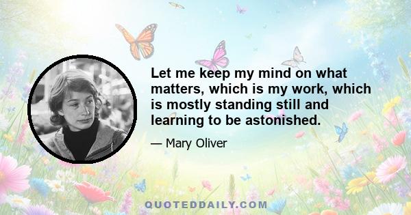 Let me keep my mind on what matters, which is my work, which is mostly standing still and learning to be astonished.