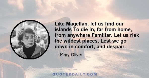 Like Magellan, let us find our islands To die in, far from home, from anywhere Familiar. Let us risk the wildest places, Lest we go down in comfort, and despair.