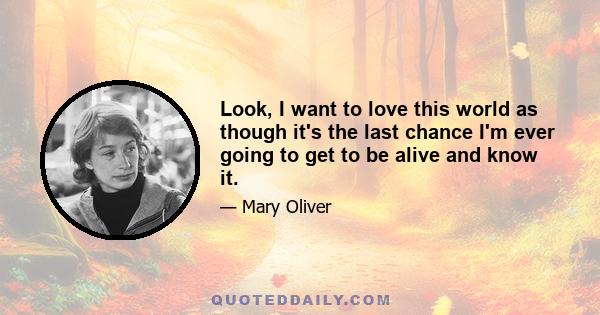 Look, I want to love this world as though it's the last chance I'm ever going to get to be alive and know it.