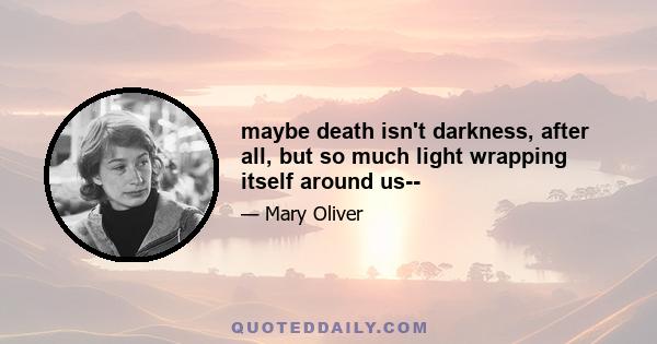 maybe death isn't darkness, after all, but so much light wrapping itself around us--