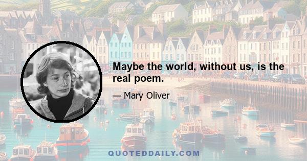 Maybe the world, without us, is the real poem.