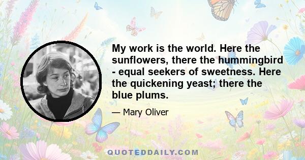 My work is the world. Here the sunflowers, there the hummingbird - equal seekers of sweetness. Here the quickening yeast; there the blue plums.