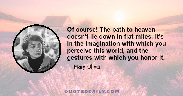 Of course! The path to heaven doesn't lie down in flat miles. It's in the imagination with which you perceive this world, and the gestures with which you honor it.