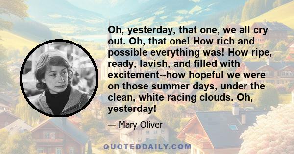 Oh, yesterday, that one, we all cry out. Oh, that one! How rich and possible everything was! How ripe, ready, lavish, and filled with excitement--how hopeful we were on those summer days, under the clean, white racing