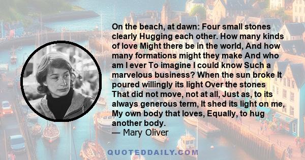 On the beach, at dawn: Four small stones clearly Hugging each other. How many kinds of love Might there be in the world, And how many formations might they make And who am I ever To imagine I could know Such a marvelous 