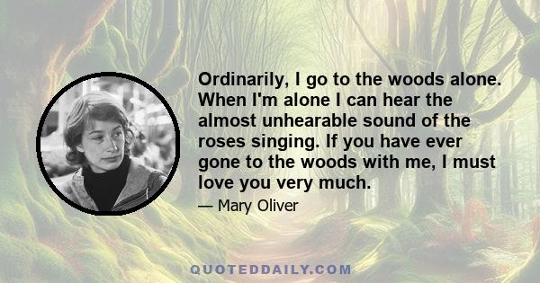 Ordinarily, I go to the woods alone. When I'm alone I can hear the almost unhearable sound of the roses singing. If you have ever gone to the woods with me, I must love you very much.