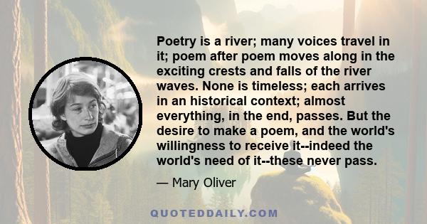 Poetry is a river; many voices travel in it; poem after poem moves along in the exciting crests and falls of the river waves. None is timeless; each arrives in an historical context; almost everything, in the end,