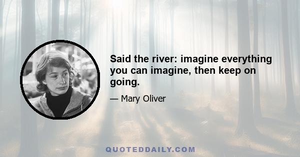 Said the river: imagine everything you can imagine, then keep on going.