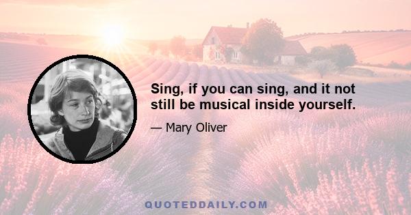 Sing, if you can sing, and it not still be musical inside yourself.