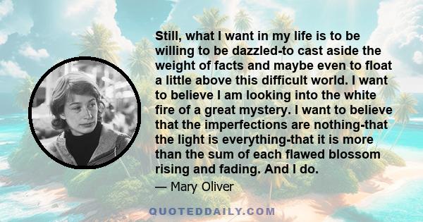 Still, what I want in my life is to be willing to be dazzled-to cast aside the weight of facts and maybe even to float a little above this difficult world. I want to believe I am looking into the white fire of a great