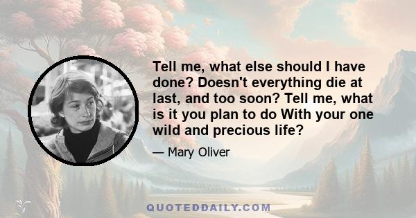 Tell me, what else should I have done? Doesn't everything die at last, and too soon? Tell me, what is it you plan to do With your one wild and precious life?