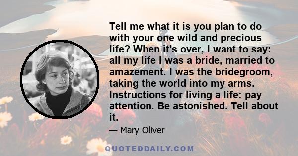 Tell me what it is you plan to do with your one wild and precious life? When it's over, I want to say: all my life I was a bride, married to amazement. I was the bridegroom, taking the world into my arms. Instructions