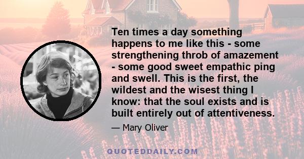 Ten times a day something happens to me like this - some strengthening throb of amazement - some good sweet empathic ping and swell. This is the first, the wildest and the wisest thing I know: that the soul exists and