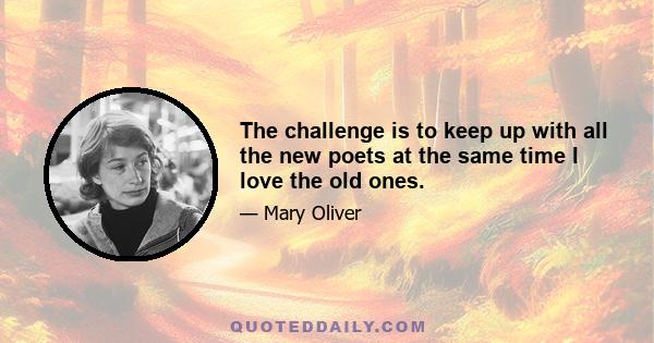 The challenge is to keep up with all the new poets at the same time I love the old ones.