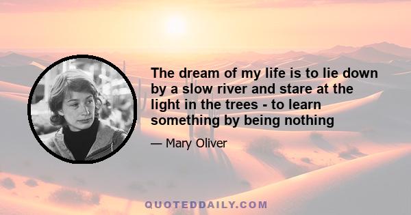 The dream of my life is to lie down by a slow river and stare at the light in the trees - to learn something by being nothing