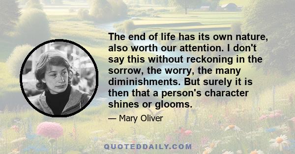 The end of life has its own nature, also worth our attention. I don't say this without reckoning in the sorrow, the worry, the many diminishments. But surely it is then that a person's character shines or glooms.