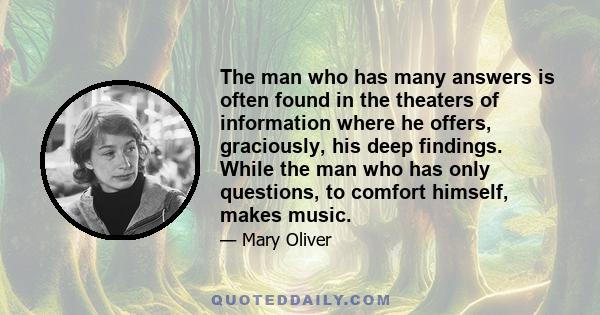 The man who has many answers is often found in the theaters of information where he offers, graciously, his deep findings. While the man who has only questions, to comfort himself, makes music.