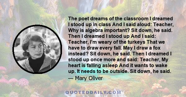 The poet dreams of the classroom I dreamed I stood up in class And I said aloud: Teacher, Why is algebra important? Sit down, he said. Then I dreamed I stood up And I said: Teacher, I’m weary of the turkeys That we have 