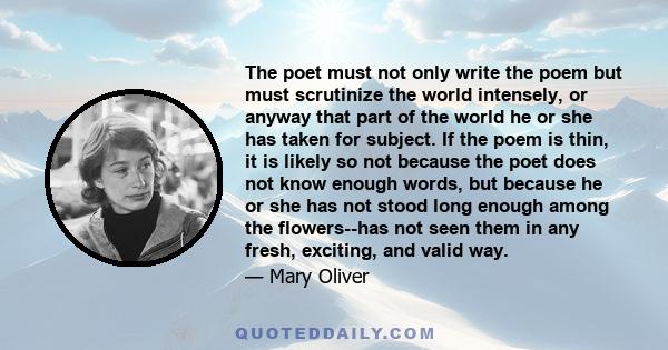 The poet must not only write the poem but must scrutinize the world intensely, or anyway that part of the world he or she has taken for subject. If the poem is thin, it is likely so not because the poet does not know