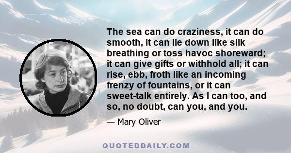 The sea can do craziness, it can do smooth, it can lie down like silk breathing or toss havoc shoreward; it can give gifts or withhold all; it can rise, ebb, froth like an incoming frenzy of fountains, or it can