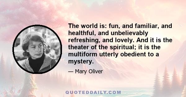 The world is: fun, and familiar, and healthful, and unbelievably refreshing, and lovely. And it is the theater of the spiritual; it is the multiform utterly obedient to a mystery.