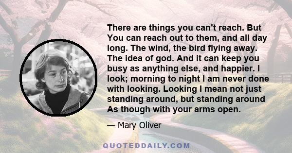 There are things you can’t reach. But You can reach out to them, and all day long. The wind, the bird flying away. The idea of god. And it can keep you busy as anything else, and happier. I look; morning to night I am