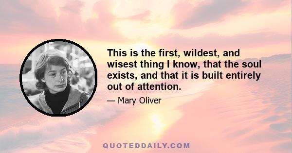 This is the first, wildest, and wisest thing I know, that the soul exists, and that it is built entirely out of attention.