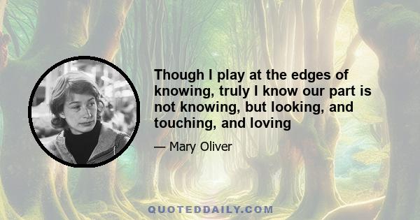 Though I play at the edges of knowing, truly I know our part is not knowing, but looking, and touching, and loving