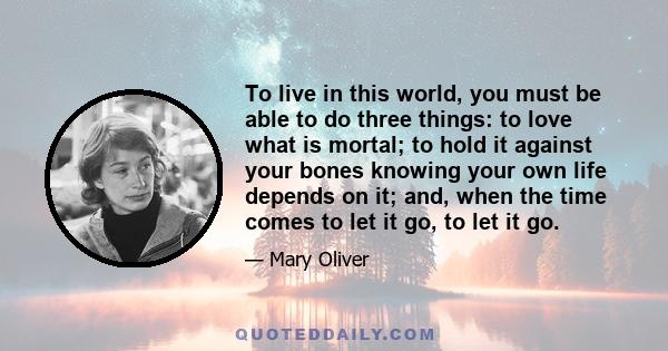 To live in this world, you must be able to do three things: to love what is mortal; to hold it against your bones knowing your own life depends on it; and, when the time comes to let it go, to let it go.