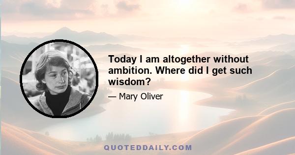 Today I am altogether without ambition. Where did I get such wisdom?