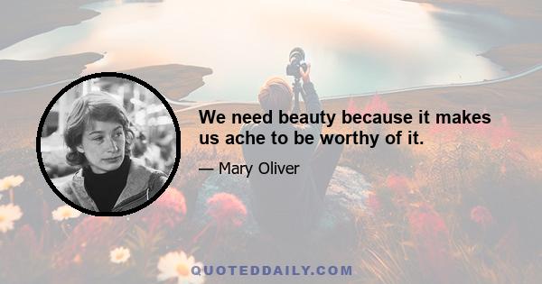 We need beauty because it makes us ache to be worthy of it.