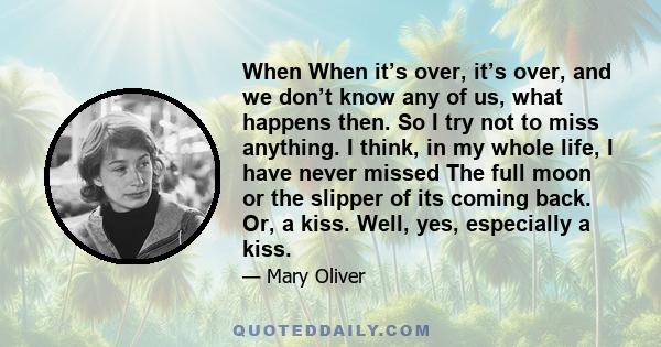 When When it’s over, it’s over, and we don’t know any of us, what happens then. So I try not to miss anything. I think, in my whole life, I have never missed The full moon or the slipper of its coming back. Or, a kiss.