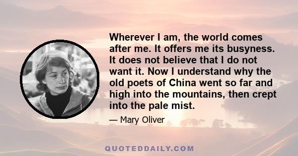 Wherever I am, the world comes after me. It offers me its busyness. It does not believe that I do not want it. Now I understand why the old poets of China went so far and high into the mountains, then crept into the