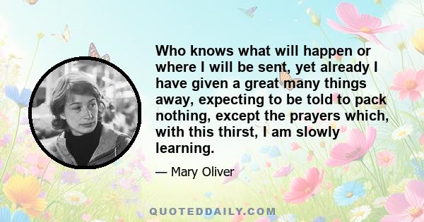 Who knows what will happen or where I will be sent, yet already I have given a great many things away, expecting to be told to pack nothing, except the prayers which, with this thirst, I am slowly learning.