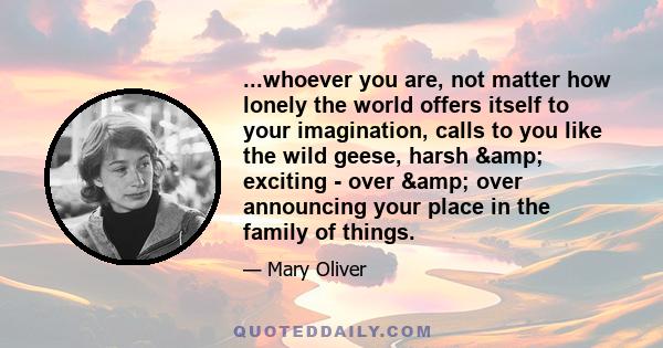 ...whoever you are, not matter how lonely the world offers itself to your imagination, calls to you like the wild geese, harsh & exciting - over & over announcing your place in the family of things.