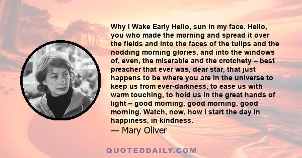 Why I Wake Early Hello, sun in my face. Hello, you who made the morning and spread it over the fields and into the faces of the tulips and the nodding morning glories, and into the windows of, even, the miserable and