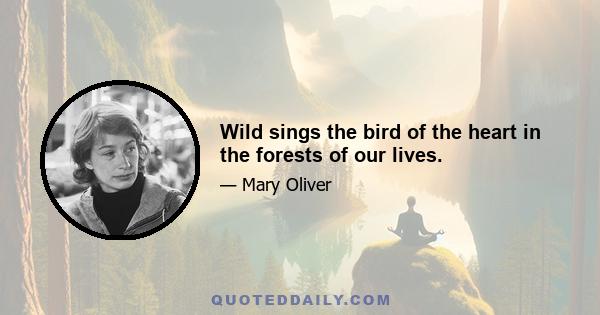 Wild sings the bird of the heart in the forests of our lives.