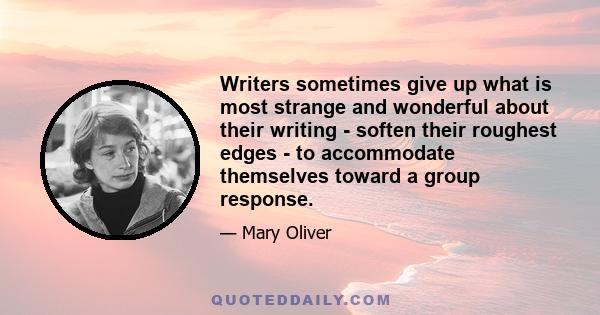 Writers sometimes give up what is most strange and wonderful about their writing - soften their roughest edges - to accommodate themselves toward a group response.