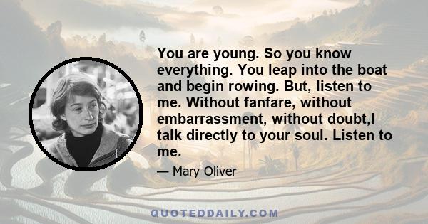 You are young. So you know everything. You leap into the boat and begin rowing. But, listen to me. Without fanfare, without embarrassment, without doubt,I talk directly to your soul. Listen to me.