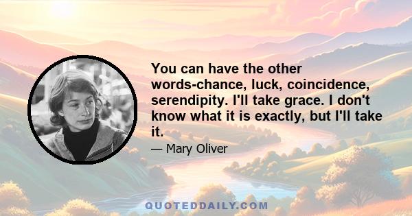 You can have the other words-chance, luck, coincidence, serendipity. I'll take grace. I don't know what it is exactly, but I'll take it.