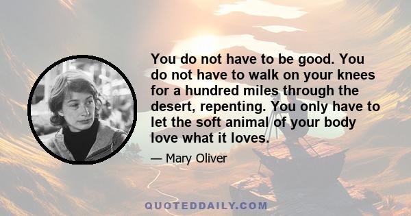 You do not have to be good. You do not have to walk on your knees for a hundred miles through the desert, repenting. You only have to let the soft animal of your body love what it loves.