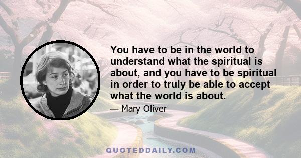 You have to be in the world to understand what the spiritual is about, and you have to be spiritual in order to truly be able to accept what the world is about.